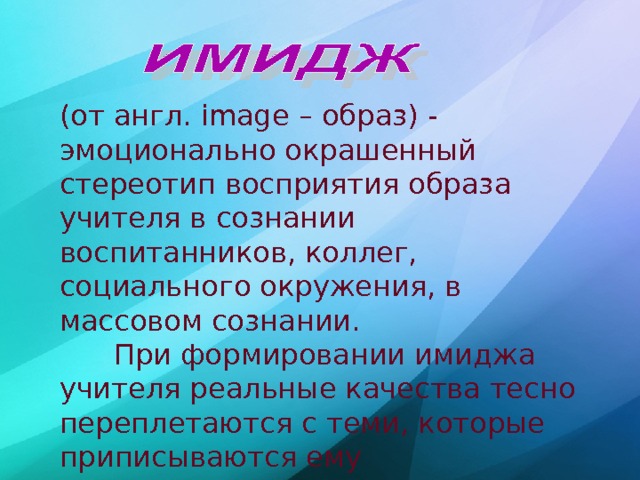 (от англ. image – образ) - эмоционально окрашенный стереотип восприятия образа учителя в сознании воспитанников, коллег, социального окружения, в массовом сознании.  При формировании имиджа учителя реальные качества тесно переплетаются с теми, которые приписываются ему окружающими. (Педагогический словарь)  