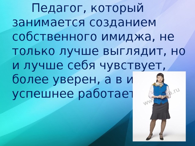  Педагог, который занимается созданием собственного имиджа, не только лучше выглядит, но и лучше себя чувствует, более уверен, а в итоге и успешнее работает! 