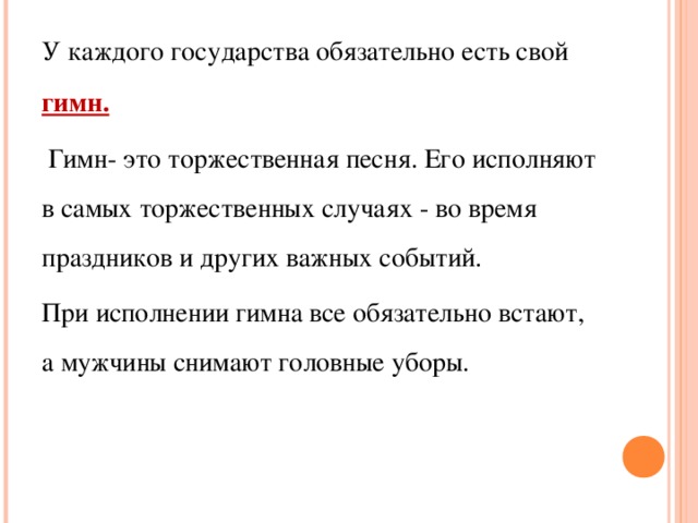 У каждого государства обязательно есть свой гимн.  Гимн- это торжественная песня. Его исполняют в самых торжественных случаях - во время праздников и других важных событий. При исполнении гимна все обязательно встают, а мужчины снимают головные уборы. 
