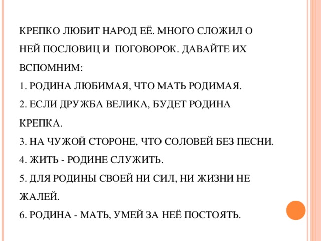 КРЕПКО ЛЮБИТ НАРОД ЕЁ. МНОГО СЛОЖИЛ О НЕЙ ПОСЛОВИЦ И  ПОГОВОРОК. ДАВАЙТЕ ИХ ВСПОМНИМ:  1. РОДИНА ЛЮБИМАЯ, ЧТО МАТЬ РОДИМАЯ.  2. ЕСЛИ ДРУЖБА ВЕЛИКА, БУДЕТ РОДИНА КРЕПКА.  3. НА ЧУЖОЙ СТОРОНЕ, ЧТО СОЛОВЕЙ БЕЗ ПЕСНИ.  4. ЖИТЬ - РОДИНЕ СЛУЖИТЬ.  5. ДЛЯ РОДИНЫ СВОЕЙ НИ СИЛ, НИ ЖИЗНИ НЕ ЖАЛЕЙ.  6. РОДИНА - МАТЬ, УМЕЙ ЗА НЕЁ ПОСТОЯТЬ.   