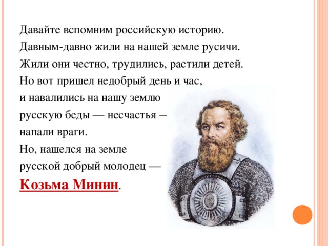 Давайте вспомним российскую историю. Давным-давно жили на нашей земле русичи. Жили они честно, трудились, растили детей. Но вот пришел недобрый день и час, и навалились на нашу землю русскую беды — несчастья — напали враги. Но, нашелся на земле русской добрый молодец — Козьма Минин . 