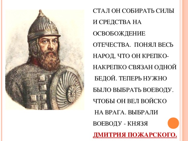 СТАЛ ОН СОБИРАТЬ СИЛЫ  И СРЕДСТВА НА ОСВОБОЖДЕНИЕ ОТЕЧЕСТВА.  ПОНЯЛ ВЕСЬ НАРОД, ЧТО ОН КРЕПКО- НАКРЕПКО СВЯЗАН ОДНОЙ  БЕДОЙ. ТЕПЕРЬ НУЖНО БЫЛО ВЫБРАТЬ ВОЕВОДУ. ЧТОБЫ ОН ВЕЛ ВОЙСКО  НА ВРАГА. ВЫБРАЛИ ВОЕВОДУ - КНЯЗЯ ДМИТРИЯ ПОЖАРСКОГО. 