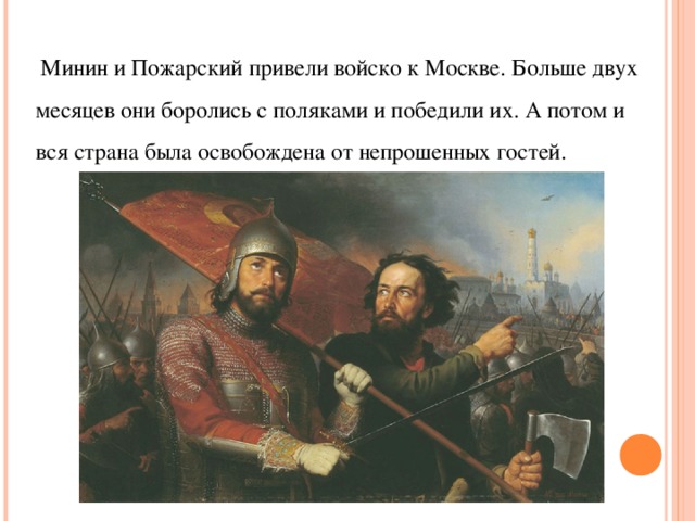  Минин и Пожарский привели войско к Москве. Больше двух месяцев они боролись с поляками и победили их. А потом и вся страна была освобождена от непрошенных гостей.   