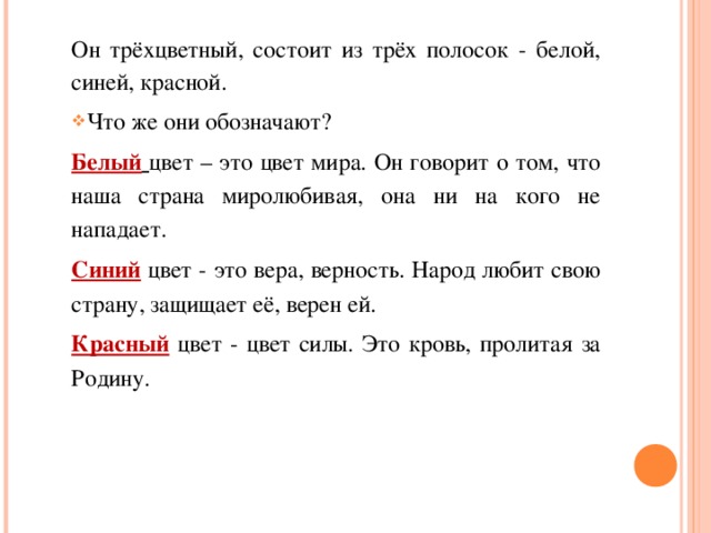 Он трёхцветный, состоит из трёх полосок - белой, синей, красной. Что же они обозначают? Белый  цвет – это цвет мира. Он говорит о том, что наша страна миролюбивая, она ни на кого не нападает. Синий цвет - это вера, верность. Народ любит свою страну, защищает её, верен ей. Красный цвет - цвет силы. Это кровь, пролитая за Родину. 