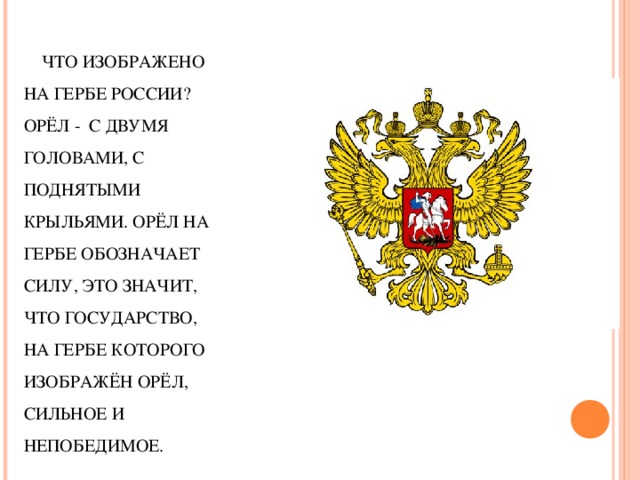 ЧТО ИЗОБРАЖЕНО НА ГЕРБЕ РОССИИ? ОРЁЛ - С ДВУМЯ ГОЛОВАМИ, С ПОДНЯТЫМИ КРЫЛЬЯМИ. ОРЁЛ НА ГЕРБЕ ОБОЗНАЧАЕТ СИЛУ, ЭТО ЗНАЧИТ, ЧТО ГОСУДАРСТВО, НА ГЕРБЕ КОТОРОГО ИЗОБРАЖЁН ОРЁЛ, СИЛЬНОЕ И НЕПОБЕДИМОЕ.   