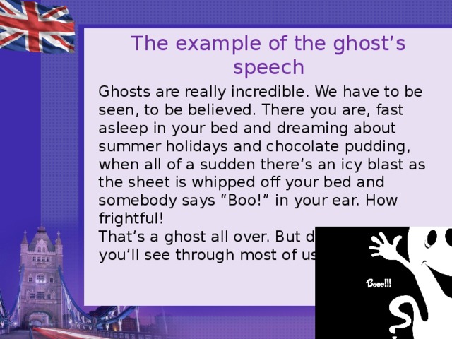 The example of the ghost’s speech Ghosts are really incredible. We have to be seen, to be believed. There you are, fast asleep in your bed and dreaming about summer holidays and chocolate pudding, when all of a sudden there’s an icy blast as the sheet is whipped off your bed and somebody says “Boo!” in your ear. How frightful!  That’s a ghost all over. But don’t worry, you’ll see through most of us. 