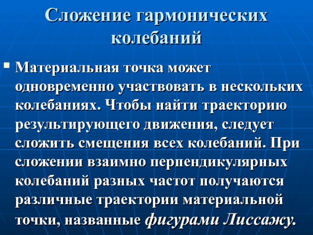 Сложение гармонических колебаний Материальная точка может одновременно участвовать в нескольких колебаниях. Чтобы найти траекторию результирующего движения, следует сложить смещения всех колебаний. При сложении взаимно перпендикулярных колебаний разных частот получаются различные траектории материальной точки, названные фигурами Лиссажу. 