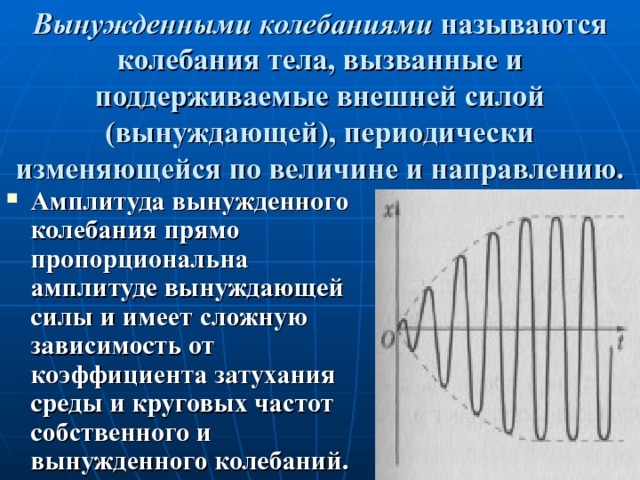 Вынужденными колебаниями называются колебания тела, вызванные и поддерживаемые внешней силой (вынуждающей), периодически изменяющейся по величине и направлению. Амплитуда вынужденного колебания прямо пропорциональна амплитуде вынуждающей силы и имеет сложную зависимость от коэффициента затухания среды и круговых частот собственного и вынужденного колебаний. 