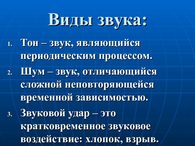 Виды звука: Тон – звук, являющийся периодическим процессом. Шум – звук, отличающийся сложной неповторяющейся временной зависимостью. Звуковой удар – это кратковременное звуковое воздействие: хлопок, взрыв. 