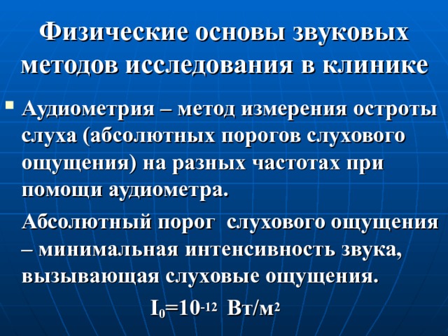 Физические основы звуковых методов исследования в клинике Аудиометрия – метод измерения остроты слуха (абсолютных порогов слухового ощущения) на разных частотах при помощи аудиометра.  Абсолютный порог слухового ощущения – минимальная интенсивность звука, вызывающая слуховые ощущения.  I 0 =10 -12  Вт/м 2 