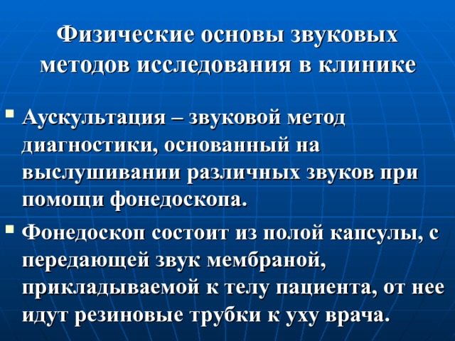 Физические основы звуковых методов исследования в клинике Аускультация – звуковой метод диагностики, основанный на выслушивании различных звуков при помощи фонедоскопа. Фонедоскоп состоит из полой капсулы, с передающей звук мембраной, прикладываемой к телу пациента, от нее идут резиновые трубки к уху врача. 