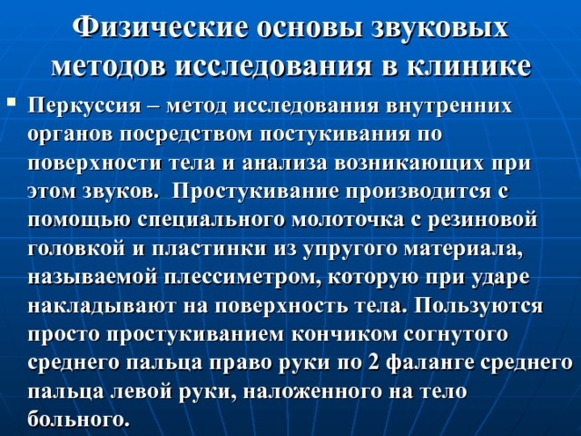 Физические основы звуковых методов исследования в клинике Перкуссия – метод исследования внутренних органов посредством постукивания по поверхности тела и анализа возникающих при этом звуков. Простукивание производится с помощью специального молоточка с резиновой головкой и пластинки из упругого материала, называемой плессиметром, которую при ударе накладывают на поверхность тела. Пользуются просто простукиванием кончиком согнутого среднего пальца право руки по 2 фаланге среднего пальца левой руки, наложенного на тело больного. 