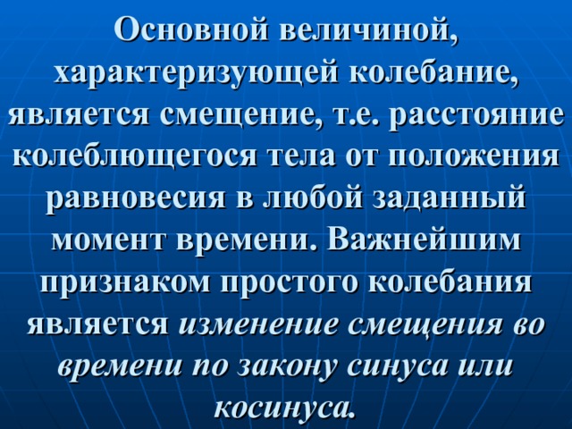 Основной величиной, характеризующей колебание, является смещение, т.е. расстояние колеблющегося тела от положения равновесия в любой заданный момент времени. Важнейшим признаком простого колебания является изменение смещения во времени по закону синуса или косинуса. 
