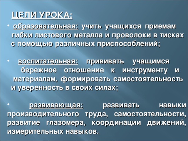 ЦЕЛИ УРОКА:  образовательная: учить учащихся приемам  гибки листового металла и проволоки в тисках  с помощью различных приспособлений;   воспитательная: прививать учащимся  бережное отношение к инструменту и  материалам, формировать самостоятельность  и уверенность в своих силах;   развивающая: развивать навыки производительного труда, самостоятельности, развитие глазомера, координации движений, измерительных навыков. 