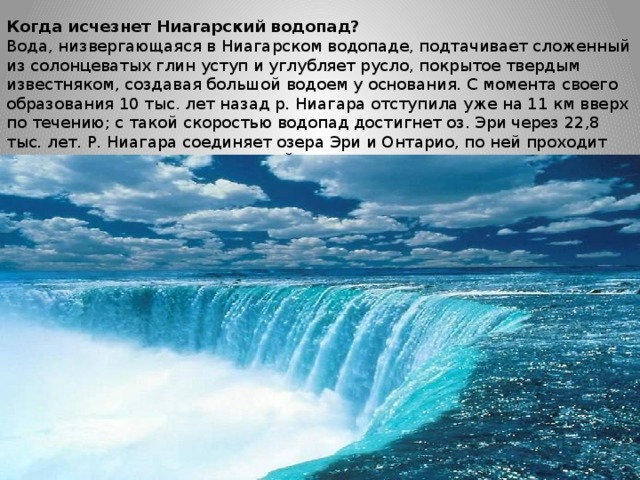 Когда исчезнет Ниагарский водопад?  Вода, низвергающаяся в Ниагарском водопаде, подтачивает сложенный из солонцеватых глин уступ и углубляет русло, покрытое твердым известняком, создавая большой водоем у основания. С момента своего образования 10 тыс. лет назад р. Ниагара отступила уже на 11 км вверх по течению; с такой скоростью водопад достигнет оз. Эри через 22,8 тыс. лет. Р. Ниагара соединяет озера Эри и Онтарио, по ней проходит граница между США (штат Нью-Йорк) и Канадой (провинция Онтарио).К 