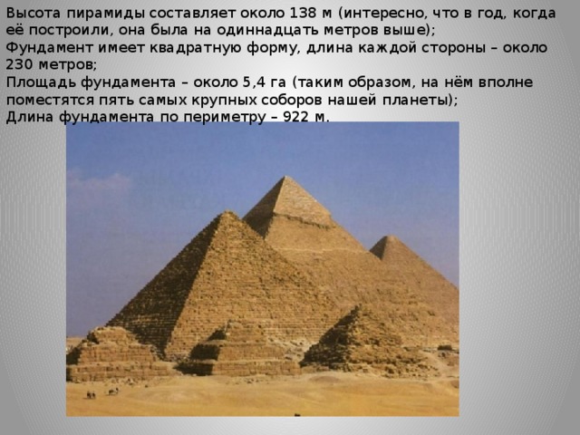 Высота пирамиды составляет около 138 м (интересно, что в год, когда её построили, она была на одиннадцать метров выше); Фундамент имеет квадратную форму, длина каждой стороны – около 230 метров; Площадь фундамента – около 5,4 га (таким образом, на нём вполне поместятся пять самых крупных соборов нашей планеты); Длина фундамента по периметру – 922 м. 