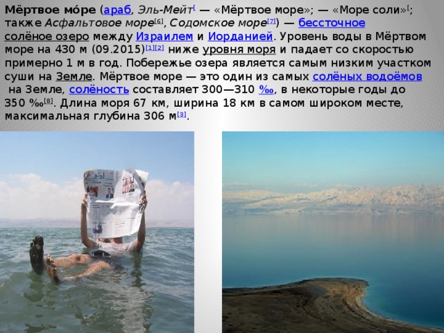 Мёртвое мо́ре  ( араб ‎,  Эль-Мейт [  — «Мёртвое море»; — «Море соли» [ ; также  Асфальтовое море [6] ,  Содомское море [7] ) —  бессточное   солёное озеро  между  Израилем  и  Иорданией . Уровень воды в Мёртвом море на 430 м (09.2015) [1][2]  ниже  уровня моря  и падает со скоростью примерно 1 м в год. Побережье озера является самым низким участком суши на  Земле . Мёртвое море — это один из самых  солёных водоёмов  на Земле,  солёность  составляет 300—310  ‰ , в некоторые годы до 350 ‰ [8] . Длина моря 67 км, ширина 18 км в самом широком месте, максимальная глубина 306 м [3] . 