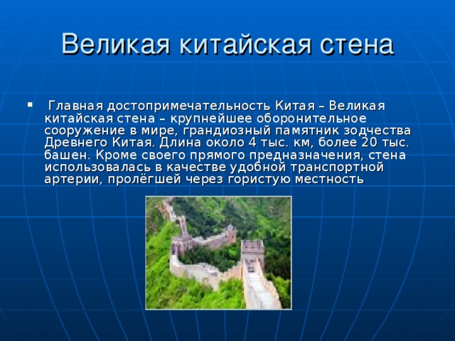   Главная достопримечательность Китая – Великая китайская стена – крупнейшее оборонительное сооружение в мире, грандиозный памятник зодчества Древнего Китая. Длина около 4 тыс. км, более 20 тыс. башен. Кроме своего прямого предназначения, стена использовалась в качестве удобной транспортной артерии, пролёгшей через гористую местность 