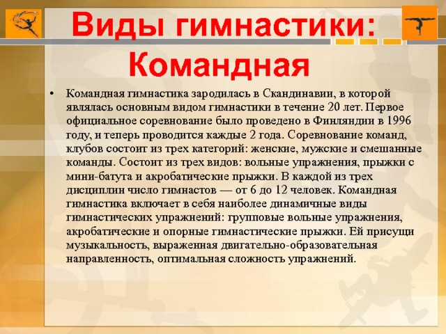 Виды гимнастики: Командная Командная гимнастика зародилась в Скандинавии, в которой являлась основным видом гимнастики в течение 20 лет. Первое официальное соревнование было проведено в Финляндии в 1996 году, и теперь проводится каждые 2 года. Соревнование команд, клубов состоит из трех категорий: женские, мужские и смешанные команды. Состоит из трех видов: вольные упражнения, прыжки с мини-батута и акробатические прыжки. В каждой из трех дисциплин число гимнастов — от 6 до 12 человек. Командная гимнастика включает в себя наиболее динамичные виды гимнастических упражнений: групповые вольные упражнения, акробатические и опорные гимнастические прыжки. Ей присущи музыкальность, выраженная двигательно-образовательная направленность, оптимальная сложность упражнений. 