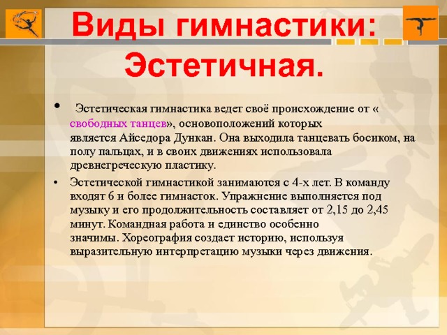 Виды гимнастики: Эстетичная.   Эстетическая гимнастика ведет своё происхождение от « свободных танцев », основоположений которых является Айседора Дункан. Она выходила танцевать босиком, на полу пальцах, и в своих движениях использовала древнегреческую пластику. Эстетической гимнастикой занимаются с 4-х лет. В команду входят 6 и более гимнасток. Упражнение выполняется под музыку и его продолжительность составляет от 2,15 до 2,45 минут. Командная работа и единство особенно значимы. Хореография создает историю, используя выразительную интерпретацию музыки через движения.  