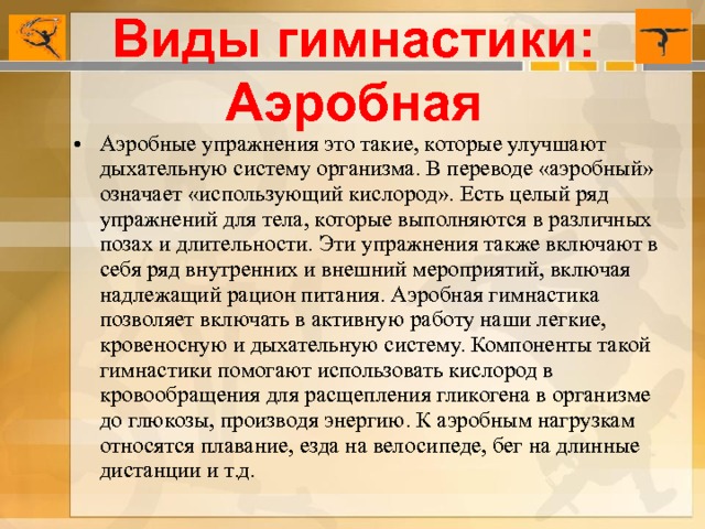 Виды гимнастики: Аэробная Аэробные упражнения это такие, которые улучшают дыхательную систему организма. В переводе «аэробный» означает «использующий кислород». Есть целый ряд упражнений для тела, которые выполняются в различных позах и длительности. Эти упражнения также включают в себя ряд внутренних и внешний мероприятий, включая надлежащий рацион питания. Аэробная гимнастика позволяет включать в активную работу наши легкие, кровеносную и дыхательную систему. Компоненты такой гимнастики помогают использовать кислород в кровообращения для расщепления гликогена в организме до глюкозы, производя энергию. К аэробным нагрузкам относятся плавание, езда на велосипеде, бег на длинные дистанции и т.д. 