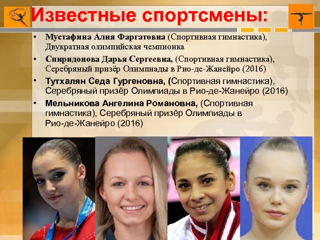 Известные спортсмены: Мустафина Алия Фаргатовна  (Спортивная гимнастика), Двукратная олимпийская чемпионка Спиридонова Дарья Сергеевна,  (Спортивная гимнастика), Серебряный призёр Олимпиады в Рио-де-Жанейро (2016) Тутхалян Седа Гургеновна, ( Спортивная гимнастика), Серебряный призёр Олимпиады в Рио-де-Жанейро (2016) Мельникова Ангелина Романовна,  (Спортивная гимнастика), Серебряный призёр Олимпиады в Рио-де-Жанейро (2016)     