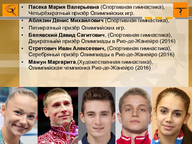 Пасека Мария Валерьевна  (Спортивная гимнастика), Четырёхкратный призёр Олимпийских игр. Аблязин Денис Михайлович  (Спортивная гимнастика), Пятикратный призёр Олимпийских игр. Белявский Давид Сагитович , (Спортивная гимнастика), Двукратныйй призёр Олимпиады в Рио-де-Жанейро (2016) Стретович Иван Алексеевич, (Спортивная гимнастика), Серебряный призёр Олимпиады в Рио-де-Жанейро (2016) Мамун Маргарита ,(Художественная гимнастика), Олимпийская чемпионка Рио-де-Жанейро (2016)         