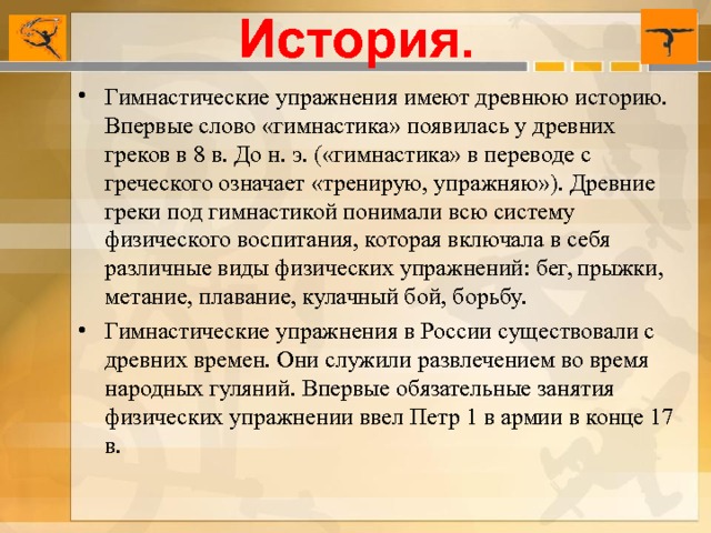 История. Гимнастические упражнения имеют древнюю историю. Впервые слово «гимнастика» появилась у древних греков в 8 в. До н. э. («гимнастика» в переводе с греческого означает «тренирую, упражняю»). Древние греки под гимнастикой понимали всю систему физического воспитания, которая включала в себя различные виды физических упражнений: бег, прыжки, метание, плавание, кулачный бой, борьбу. Гимнастические упражнения в России существовали с древних времен. Они служили развлечением во время народных гуляний. Впервые обязательные занятия физических упражнении ввел Петр 1 в армии в конце 17 в.   
