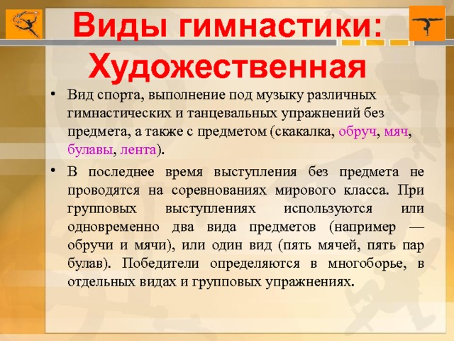 Виды гимнастики: Художественная Вид спорта, выполнение под музыку различных гимнастических и танцевальных упражнений без предмета, а также с предметом (скакалка,  обруч ,  мяч ,  булавы ,  лента ). В последнее время выступления без предмета не проводятся на соревнованиях мирового класса. При групповых выступлениях используются или одновременно два вида предметов (например — обручи и мячи), или один вид (пять мячей, пять пар булав). Победители определяются в многоборье, в отдельных видах и групповых упражнениях.  
