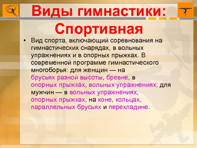 Виды гимнастики: Спортивная Вид спорта, включающий соревнования на гимнастических снарядах, в вольных упражнениях и в опорных прыжках. В современной программе гимнастического многоборья: для женщин — на  брусьях разной высоты ,  бревне , в опорных прыжках ,  вольных упражнениях ; для мужчин — в  вольных упражнениях ,  опорных прыжках , на  коне ,  кольцах ,  параллельных брусьях  и  перекладине . 