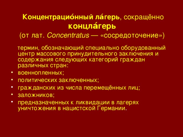 Концентрацио́нный ла́герь , сокращённо концла́герь   (от лат. Concentratus — «сосредоточение»)   термин, обозначающий специально оборудованный центр массового принудительного заключения и содержания следующих категорий граждан различных стран: военнопленных; политических заключенных; гражданских из числа перемещённых лиц; заложников; предназначенных к ликвидации в лагерях уничтожения в нацистской Германии . 