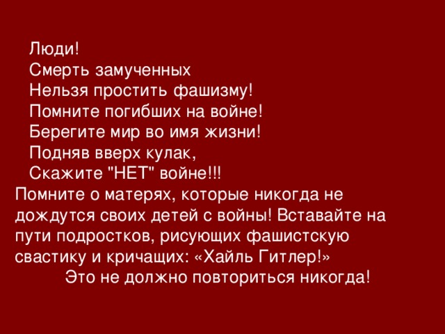  Люди!  Смерть замученных  Нельзя простить фашизму!  Помните погибших на войне!  Берегите мир во имя жизни!  Подняв вверх кулак,  Скажите 