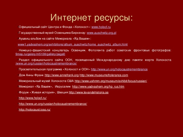Интернет ресурсы: Официальный сайт Центра и Фонда «Холокост»:  www.holocf.ru   Государственный музей Освенцима-Биркенау:  www.auschwitz.org.pl Аушвиц-альбом на сайте Мемориала «Яд Вашем»: www1.yadvashem.org/exhibitions/album_auschwitz/home_auschwitz_album.html Немецко-фашистский концлагерь Освенцим. Фотолента работ советских фронтовых фотографов:  9may.ru/galery/m5138/gallery/page0 Раздел официального сайта ООН, посвященный Международному дню памяти жертв Холокоста  /www.un.org/russian/holocaustremembrance/ Просветительская программа «Холокост и ООН»  http://www.un.org/holocaustremembrance Дом Анны Франк  http://www.annefrank.org   http://www.museumoftolerance.com   Мемориальный музей Холокоста США  http://www.ushmm.org/museum/exhibit/focus/russian/   Мемориал «Яд Вашем»,  Иерусалим   http://www.yadvashem.org/hp_rus.htm   Форум «Живая история», Швеция  http://www.levandehistoria.se   http://www.holocf.ru/ http://www.un.org/russian/holocaustremembrance/ http://holocaust.ioso.ru/ 
