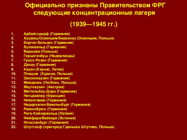 Официально признаны Правительством ФРГ следующие концентрационные лагеря  (1939—1945 гг.)  Арбайтсдорф (Германия) Аушвиц/Освенцим/Биркенау (Освенцим, Польша) Берген-Бельзен (Германия) Бухенвальд (Германия) Варшава (Польша) Герцогенбуш (Нидерланды) Гросс-Розен (Германия) Дахау (Германия) Кауен (Каунас, Литва) Плащов (Краков, Польша) Заксенхаузен (Германия) Майданек (Люблин, Польша) Маутхаузен (Австрия) Миттельбау-Дора (Германия) Натцвайлер (Франция) Нейенгамме (Германия) Нидерхаген-Вевельсбург (Германия) Равенсбрюк (Германия) Рига-Кайзервальд (Латвия) Файфара/Вайвара (Эстония) Флоссенбург (Германия) Штуттхоф (пригород Гданьска Штутово, Польша ). 
