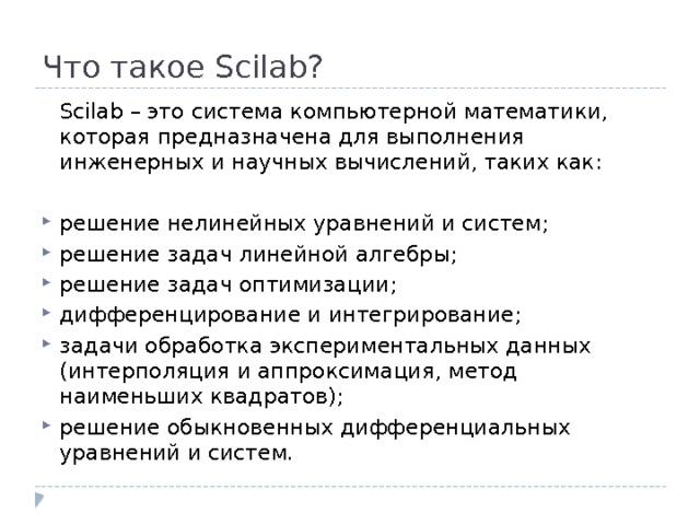 Что такое Scilab?  Scilab – это система компьютерной математики, которая предназначена для выполнения инженерных и научных вычислений, таких как: решение нелинейных уравнений и систем; решение задач линейной алгебры; решение задач оптимизации; дифференцирование и интегрирование; задачи обработка экспериментальных данных (интерполяция и аппроксимация, метод наименьших квадратов); решение обыкновенных дифференциальных уравнений и систем. 