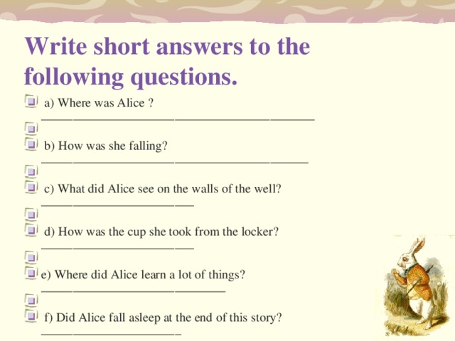 Write short answers to the following questions.    a) Where was Alice ? ___________________________________________     b) How was she falling? __________________________________________     c) What did Alice see on the walls of the well? ________________________     d) How was the cup she took from the locker? ________________________   e) Where did Alice learn a lot of things? _____________________________     f) Did Alice fall asleep at the end of this story? ______________________ 