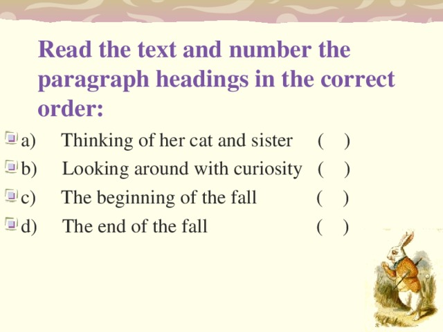 Read the text and number the paragraph headings in the correct order:   a)     Thinking of her cat and sister     (    ) b)     Looking around with curiosity   (    ) c)     The beginning of the fall    (    ) d)     The end of the fall     (    ) 
