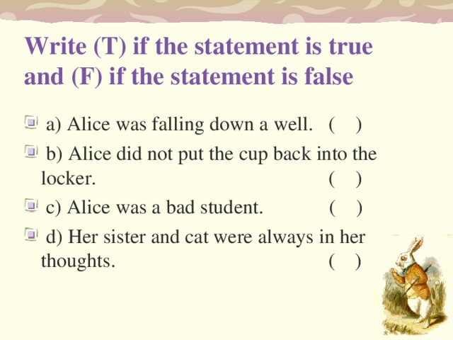 Write (T) if the statement is true and (F) if the statement is false    a) Alice was falling down a well.   (    )   b) Alice did not put the cup back into the locker.     (    )   c) Alice was a bad student.   (    )   d) Her sister and cat were always in her thoughts.    (    ) 