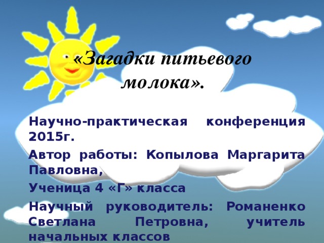 «Загадки питьевого молока». Научно-практическая конференция 2015г. Автор работы: Копылова Маргарита Павловна, Ученица 4 «Г» класса Научный руководитель: Романенко Светлана Петровна, учитель начальных классов  