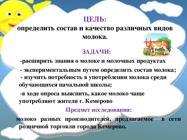 ЦЕЛЬ:  определить состав и качество различных видов молока . ЗАДАЧИ:  -расширить знания о молоке и молочных продуктах  - экспериментальным путем определить состав молока;  - изучить потребность в употреблении молока среди обучающихся начальной школы;  -в ходе опроса выяснить, какое молоко чаще употребляют жители г. Кемерово  Предмет исследования:  молоко разных производителей, предлагаемое в сети розничной торговли города Кемерово.   