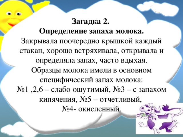 Загадка 2.  Определение запаха молока.  Закрывала поочередно крышкой каждый стакан, хорошо встряхивала, открывала и определяла запах, часто вдыхая.  Образцы молока имели в основном специфический запах молока:  №1 ,2,6 – слабо ощутимый, №3 – с запахом кипячения, №5 – отчетливый,  №4- окисленный.   
