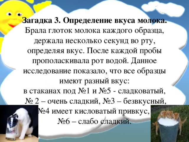 Загадка 3. Определение вкуса молока.  Брала глоток молока каждого образца, держала несколько секунд во рту, определяя вкус. После каждой пробы прополаскивала рот водой. Данное исследование показало, что все образцы имеют разный вкус:  в стаканах под №1 и №5 - сладковатый,  № 2 – очень сладкий, №3 – безвкусный, №4 имеет кисловатый привкус,  №6 – слабо сладкий. 
