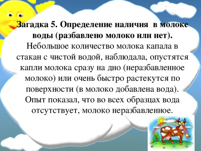 Загадка 5. Определение наличия в молоке воды (разбавлено молоко или нет).  Небольшое количество молока капала в стакан с чистой водой, наблюдала, опустятся капли молока сразу на дно (неразбавленное молоко) или очень быстро растекутся по поверхности (в молоко добавлена вода).  Опыт показал, что во всех образцах вода отсутствует, молоко неразбавленное.   