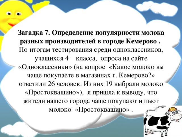 Загадка 7. Определение популярности молока разных производителей в городе Кемерово .   По итогам тестирования среди одноклассников, учащихся 4 класса, опроса на сайте «Одноклассники» (на вопрос «Какое молоко вы чаще покупаете в магазинах г. Кемерово?» ответили 26 человек. Из них 19 выбрали молоко «Простоквашино»), я пришла к выводу, что жители нашего города чаще покупают и пьют молоко «Простоквашино» . 
