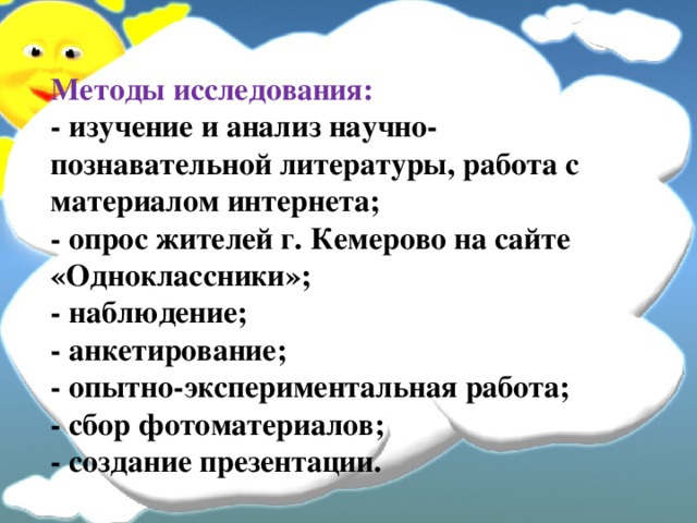 Методы исследования:  - изучение и анализ научно-познавательной литературы, работа с материалом интернета;  - опрос жителей г. Кемерово на сайте «Одноклассники»;  - наблюдение;  - анкетирование;  - опытно-экспериментальная работа;  - сбор фотоматериалов;  - создание презентации.  