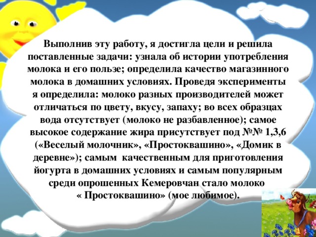 Выполнив эту работу, я достигла цели и решила поставленные задачи: узнала об истории употребления молока и его пользе; определила качество магазинного молока в домашних условиях. Проведя эксперименты я определила: молоко разных производителей может отличаться по цвету, вкусу, запаху; во всех образцах вода отсутствует (молоко не разбавленное); самое высокое содержание жира присутствует под №№ 1,3,6 («Веселый молочник», «Простоквашино», «Домик в деревне»); самым качественным для приготовления йогурта в домашних условиях и самым популярным среди опрошенных Кемеровчан стало молоко  « Простоквашино» (мое любимое). 