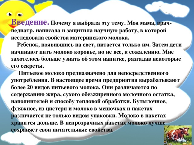 Введение.  Почему я выбрала эту тему. Моя мама, врач-педиатр, написала и защитила научную работу, в которой исследовала свойства материнского молока.  Ребенок, появившись на свет, питается только им. Затем дети начинают пить молоко коровье, но не все, к сожалению. Мне захотелось больше узнать об этом напитке, разгадав некоторые его секреты.  Питьевое молоко предназначено для непосредственного употребления. В настоящее время предприятия вырабатывают более 20 видов питьевого молока. Они различаются по содержанию жира, сухого обезжиренного молочного остатка, наполнителей и способу тепловой обработки. Бутылочное, фляжное, из цистерн и молоко в мешочках и пакетах различается не только видом упаковки. Молоко в пакетах хранится дольше. В непрозрачных пакетах молоко лучше сохраняет свои питательные свойства. 