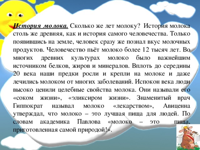 История молока.  Сколько же лет молоку? История молока столь же древняя, как и история самого человечества. Только появившись на земле, человек сразу же познал вкус молочных продуктов. Человечество пьёт молоко более 12 тысяч лет. Во многих древних культурах молоко было важнейшим источником белков, жиров и минералов. Вплоть до середины 20 века наши предки росли и крепли на молоке и даже лечились молоком от многих заболеваний. Испокон века люди высоко ценили целебные свойства молока. Они называли его «соком жизни», «эликсиром жизни». Знаменитый врач Гиппократ называл молоко «лекарством», Авиценна утверждал, что молоко – это лучшая пища для людей. По словам академика Павлова «молоко – это пища, приготовленная самой природой!».  