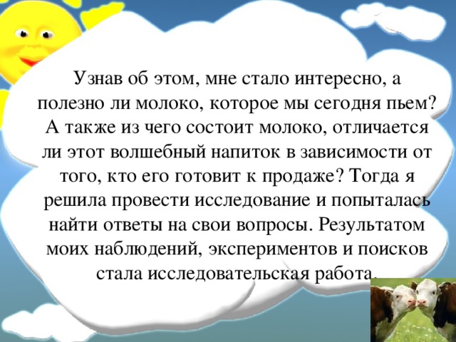 Узнав об этом, мне стало интересно, а полезно ли молоко, которое мы сегодня пьем? А также из чего состоит молоко, отличается ли этот волшебный напиток в зависимости от того, кто его готовит к продаже? Тогда я решила провести исследование и попыталась найти ответы на свои вопросы. Результатом моих наблюдений, экспериментов и поисков стала исследовательская работа.  