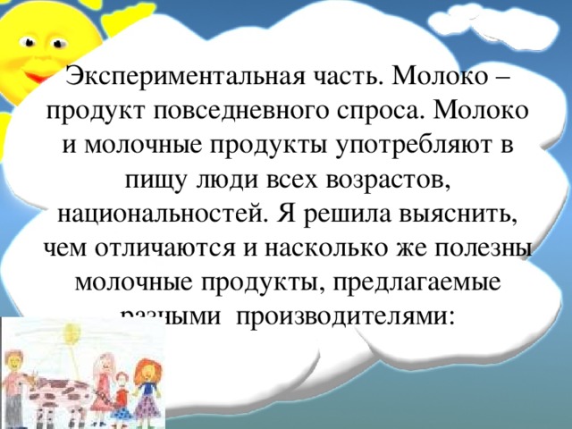 Экспериментальная часть. Молоко – продукт повседневного спроса. Молоко и молочные продукты употребляют в пищу люди всех возрастов, национальностей. Я решила выяснить, чем отличаются и насколько же полезны молочные продукты, предлагаемые разными производителями:   